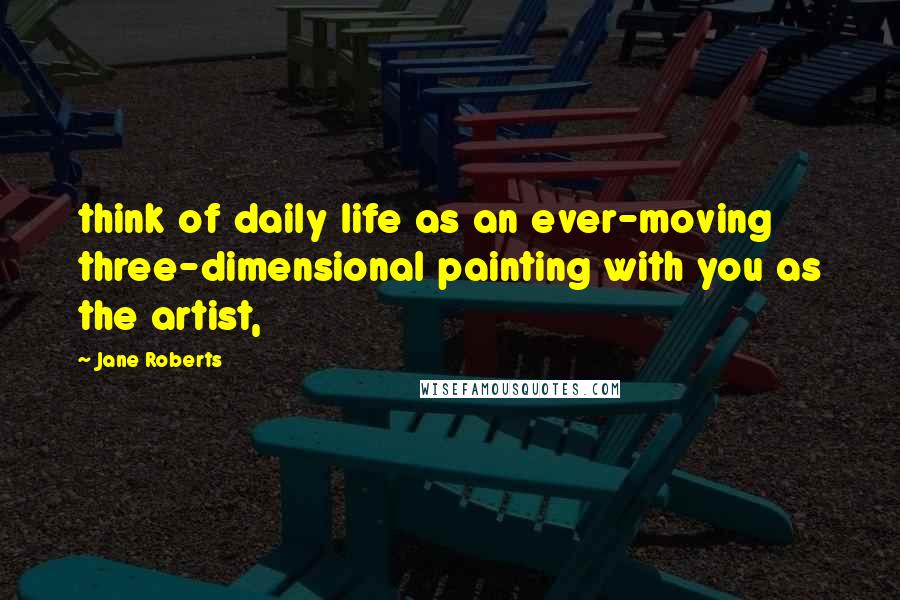 Jane Roberts Quotes: think of daily life as an ever-moving three-dimensional painting with you as the artist,