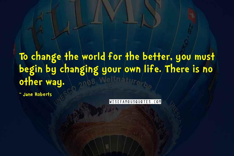 Jane Roberts Quotes: To change the world for the better, you must begin by changing your own life. There is no other way.