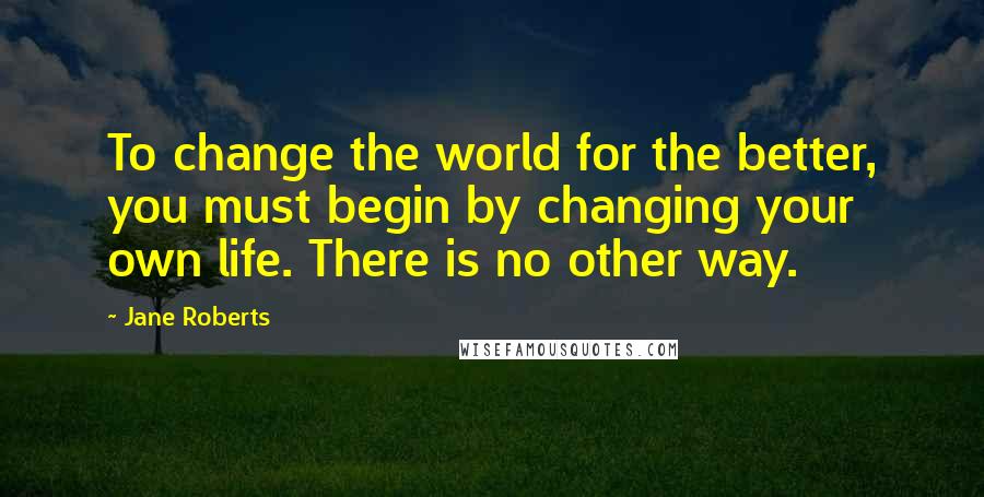 Jane Roberts Quotes: To change the world for the better, you must begin by changing your own life. There is no other way.