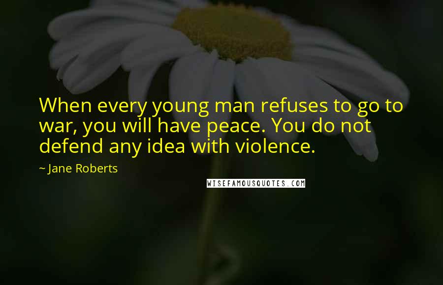 Jane Roberts Quotes: When every young man refuses to go to war, you will have peace. You do not defend any idea with violence.