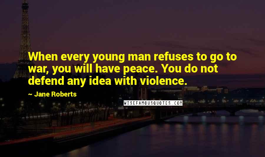 Jane Roberts Quotes: When every young man refuses to go to war, you will have peace. You do not defend any idea with violence.