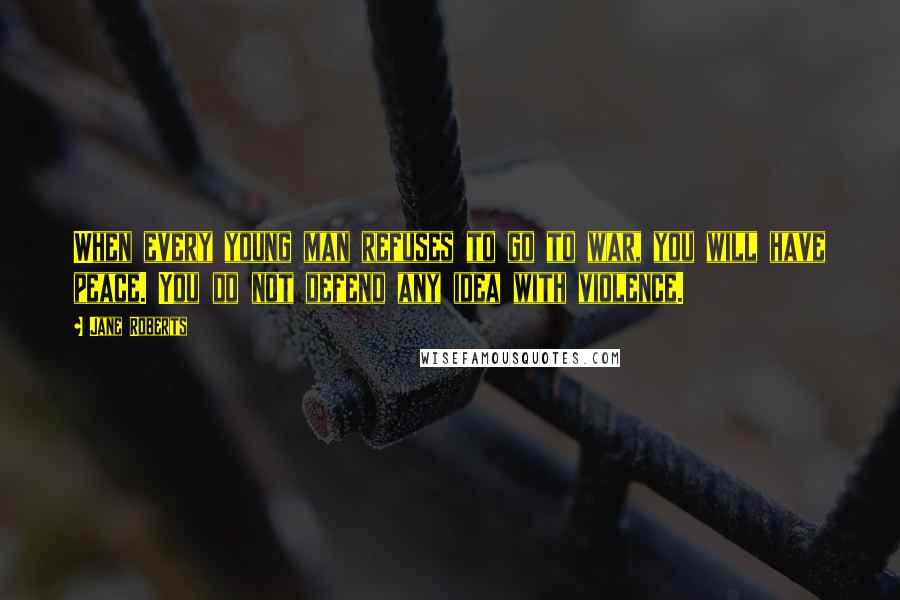Jane Roberts Quotes: When every young man refuses to go to war, you will have peace. You do not defend any idea with violence.
