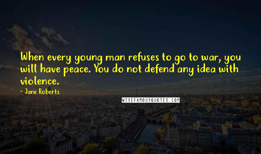 Jane Roberts Quotes: When every young man refuses to go to war, you will have peace. You do not defend any idea with violence.