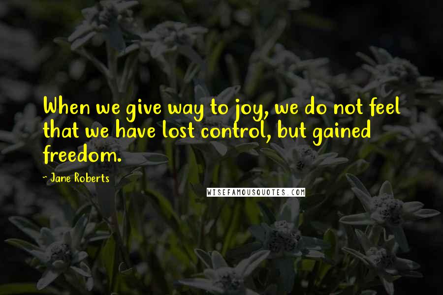 Jane Roberts Quotes: When we give way to joy, we do not feel that we have lost control, but gained freedom.