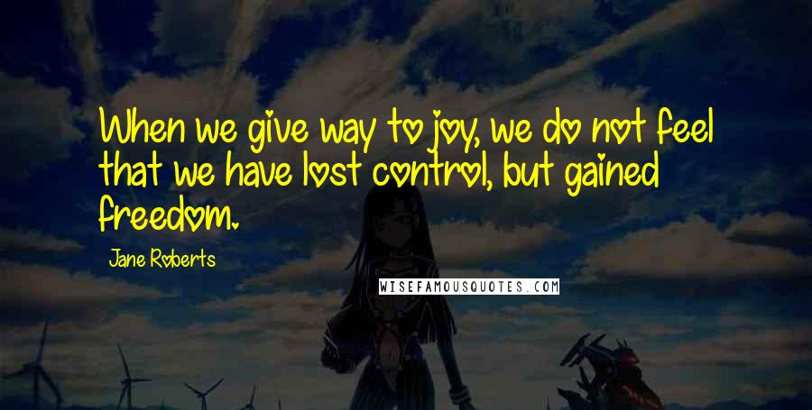 Jane Roberts Quotes: When we give way to joy, we do not feel that we have lost control, but gained freedom.