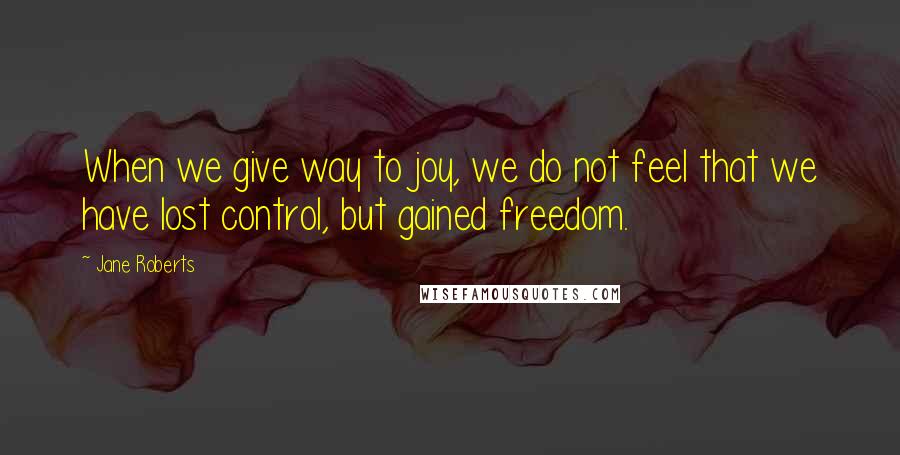 Jane Roberts Quotes: When we give way to joy, we do not feel that we have lost control, but gained freedom.