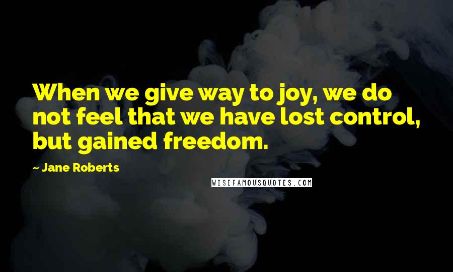 Jane Roberts Quotes: When we give way to joy, we do not feel that we have lost control, but gained freedom.