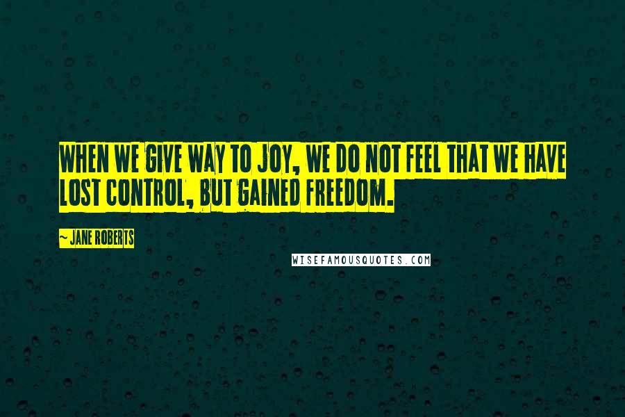 Jane Roberts Quotes: When we give way to joy, we do not feel that we have lost control, but gained freedom.