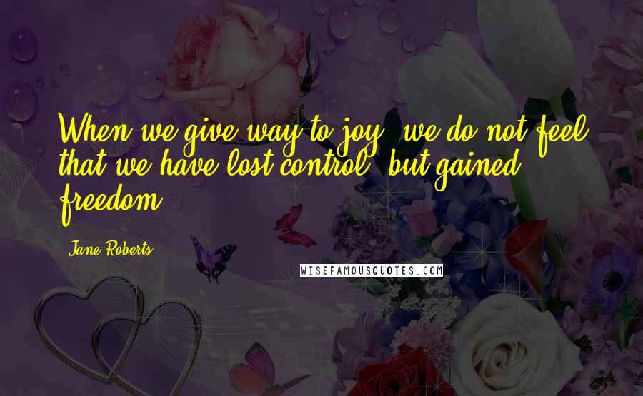 Jane Roberts Quotes: When we give way to joy, we do not feel that we have lost control, but gained freedom.