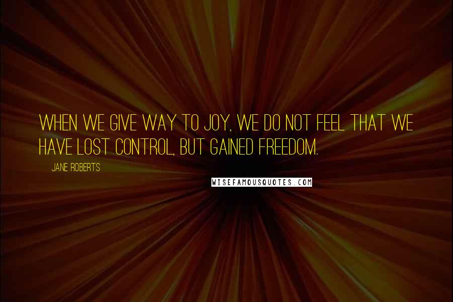 Jane Roberts Quotes: When we give way to joy, we do not feel that we have lost control, but gained freedom.