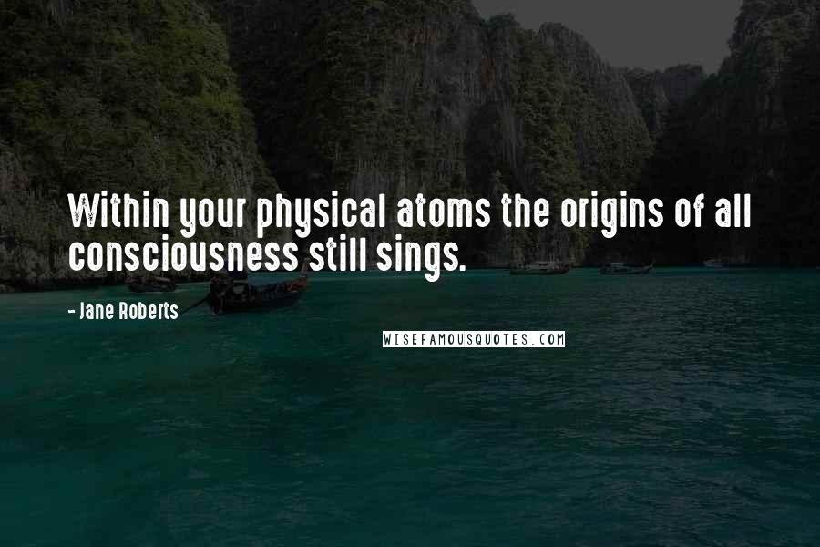 Jane Roberts Quotes: Within your physical atoms the origins of all consciousness still sings.