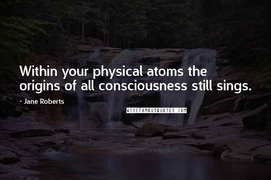 Jane Roberts Quotes: Within your physical atoms the origins of all consciousness still sings.