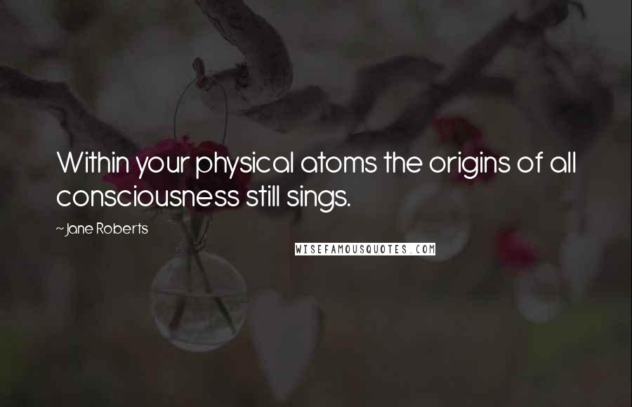 Jane Roberts Quotes: Within your physical atoms the origins of all consciousness still sings.