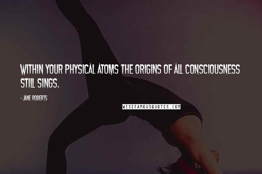 Jane Roberts Quotes: Within your physical atoms the origins of all consciousness still sings.