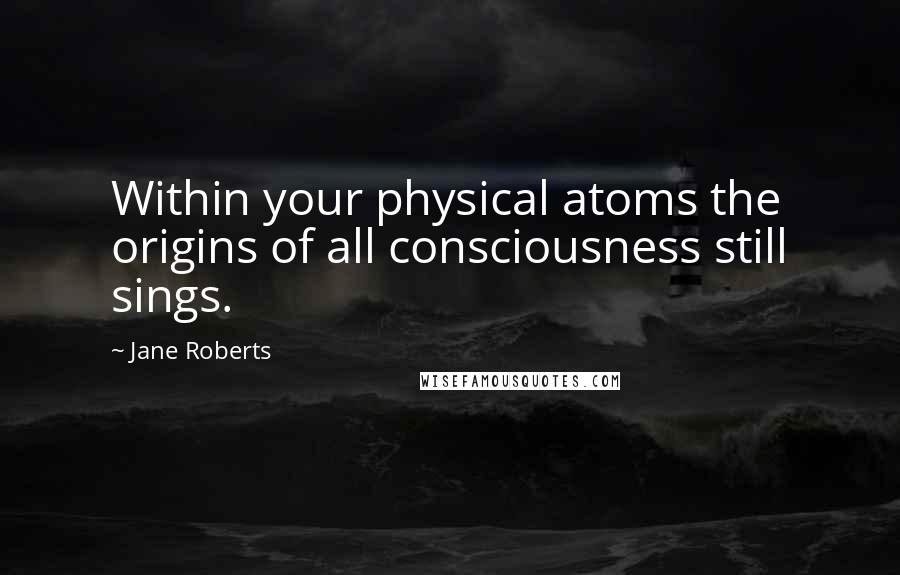 Jane Roberts Quotes: Within your physical atoms the origins of all consciousness still sings.