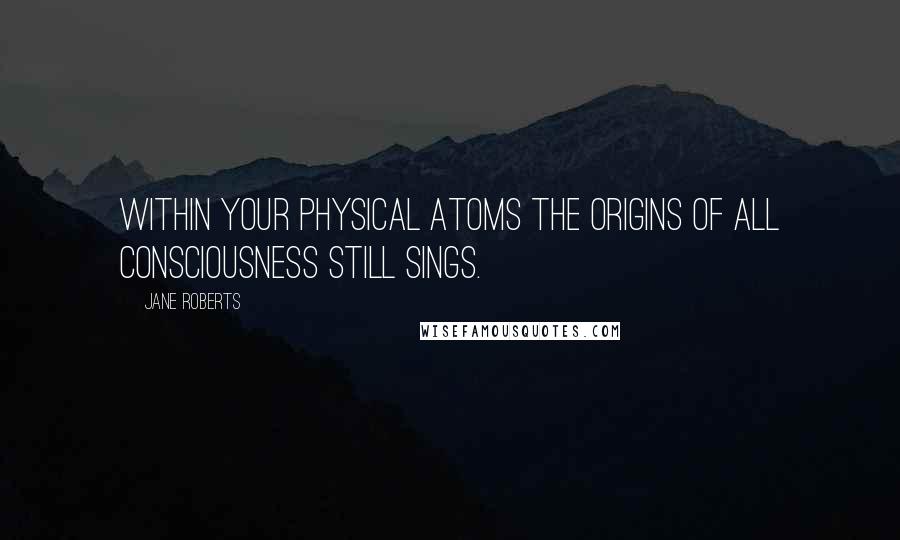 Jane Roberts Quotes: Within your physical atoms the origins of all consciousness still sings.