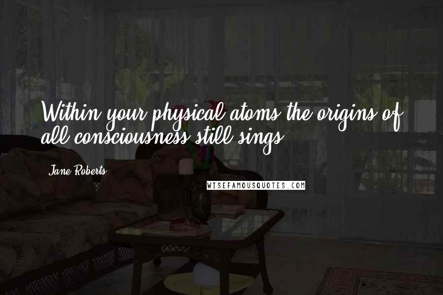 Jane Roberts Quotes: Within your physical atoms the origins of all consciousness still sings.