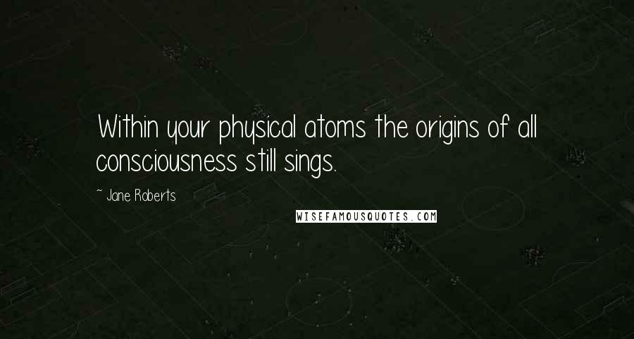 Jane Roberts Quotes: Within your physical atoms the origins of all consciousness still sings.