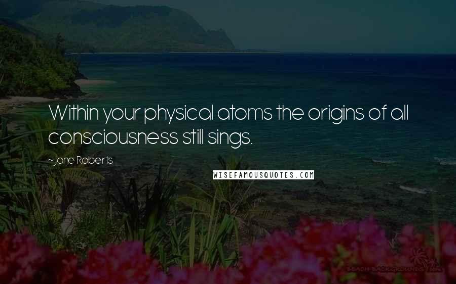 Jane Roberts Quotes: Within your physical atoms the origins of all consciousness still sings.