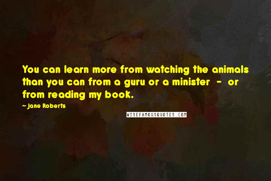 Jane Roberts Quotes: You can learn more from watching the animals than you can from a guru or a minister - or from reading my book.