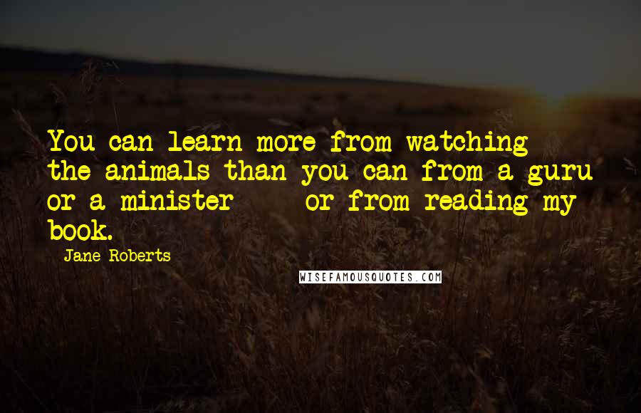 Jane Roberts Quotes: You can learn more from watching the animals than you can from a guru or a minister - or from reading my book.