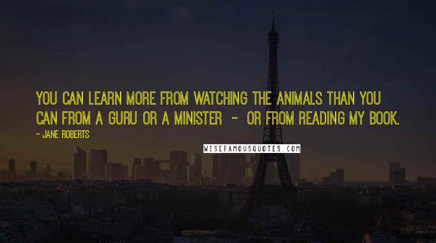 Jane Roberts Quotes: You can learn more from watching the animals than you can from a guru or a minister - or from reading my book.