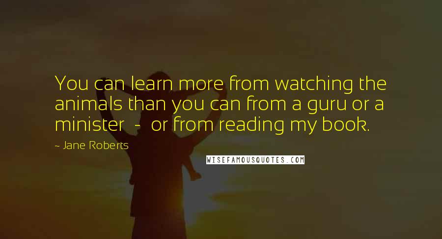 Jane Roberts Quotes: You can learn more from watching the animals than you can from a guru or a minister - or from reading my book.
