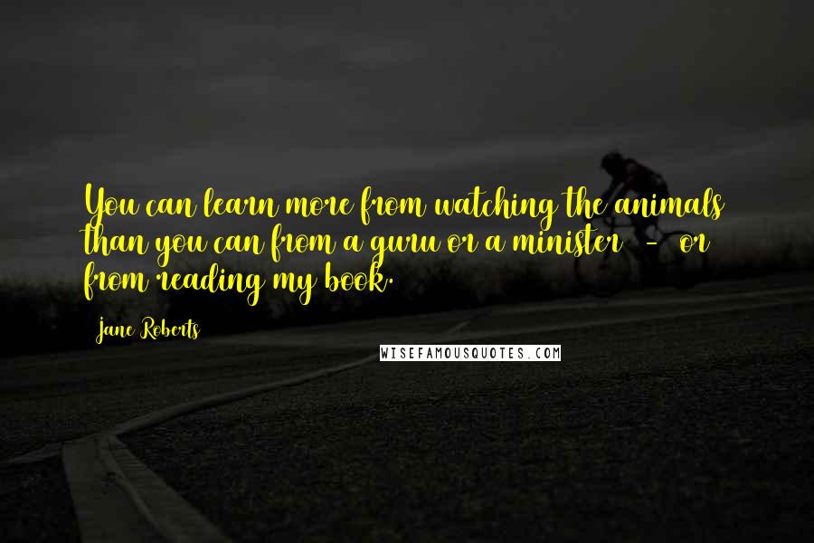 Jane Roberts Quotes: You can learn more from watching the animals than you can from a guru or a minister - or from reading my book.