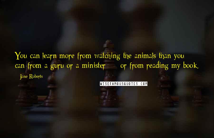 Jane Roberts Quotes: You can learn more from watching the animals than you can from a guru or a minister - or from reading my book.