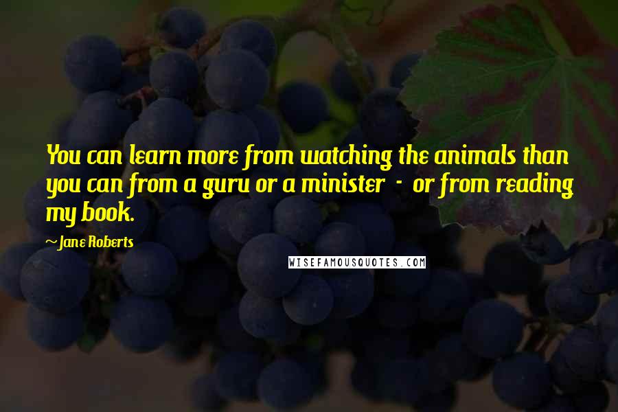 Jane Roberts Quotes: You can learn more from watching the animals than you can from a guru or a minister - or from reading my book.