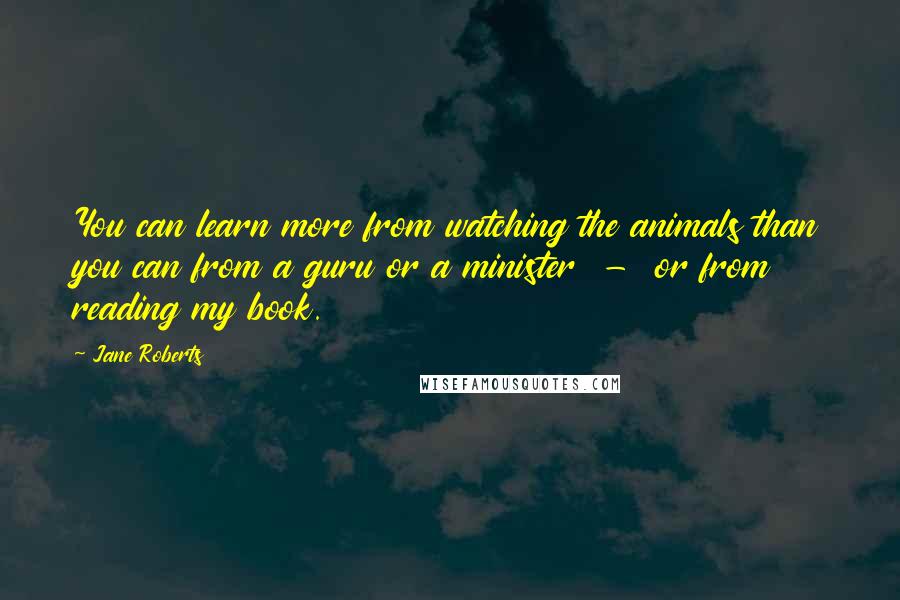 Jane Roberts Quotes: You can learn more from watching the animals than you can from a guru or a minister - or from reading my book.