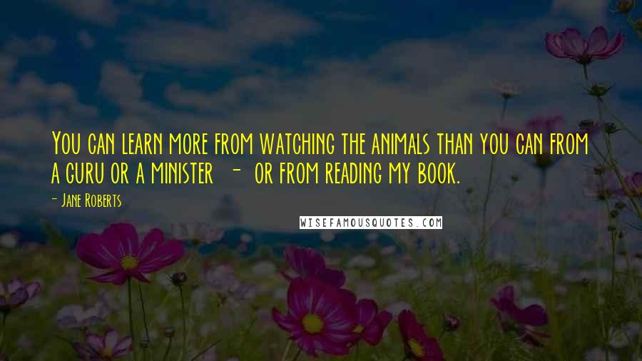Jane Roberts Quotes: You can learn more from watching the animals than you can from a guru or a minister - or from reading my book.