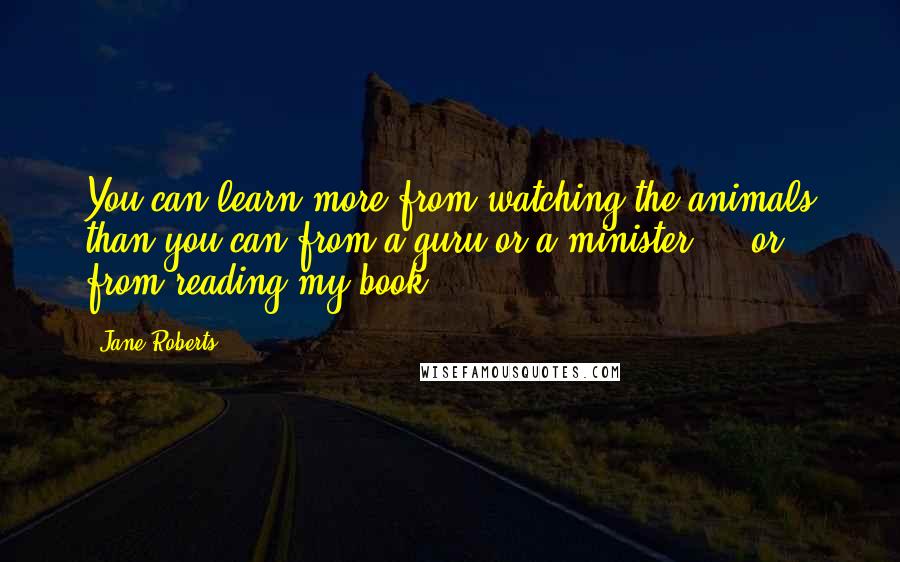 Jane Roberts Quotes: You can learn more from watching the animals than you can from a guru or a minister - or from reading my book.