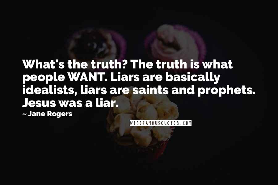 Jane Rogers Quotes: What's the truth? The truth is what people WANT. Liars are basically idealists, liars are saints and prophets. Jesus was a liar.