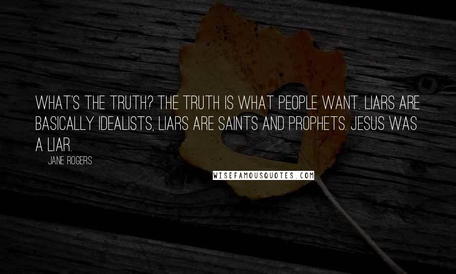 Jane Rogers Quotes: What's the truth? The truth is what people WANT. Liars are basically idealists, liars are saints and prophets. Jesus was a liar.