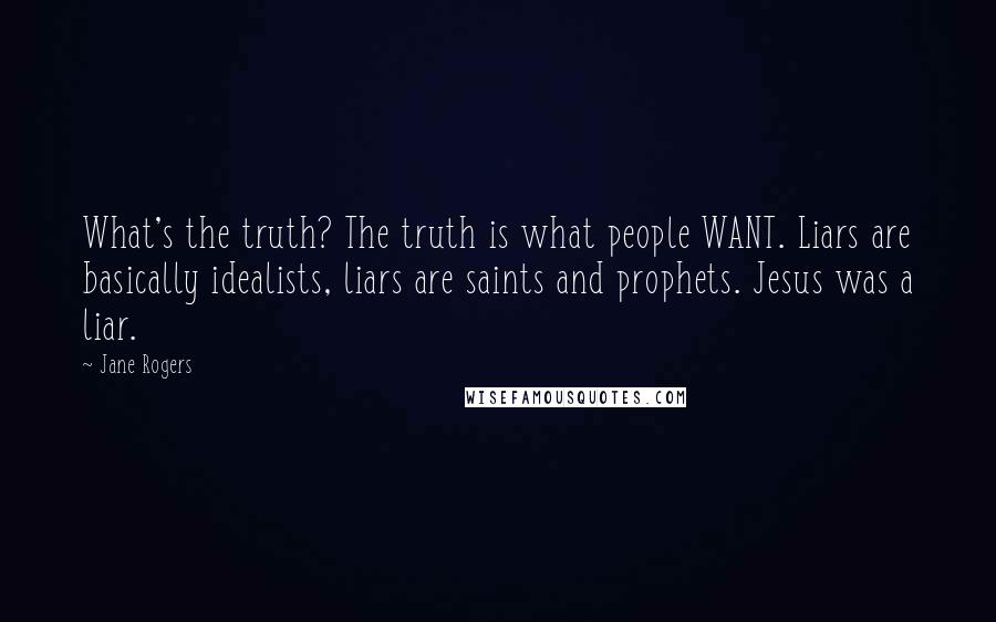 Jane Rogers Quotes: What's the truth? The truth is what people WANT. Liars are basically idealists, liars are saints and prophets. Jesus was a liar.