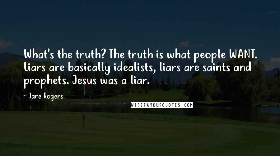 Jane Rogers Quotes: What's the truth? The truth is what people WANT. Liars are basically idealists, liars are saints and prophets. Jesus was a liar.