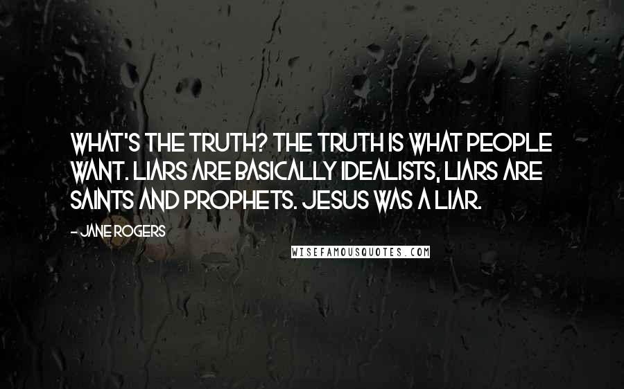 Jane Rogers Quotes: What's the truth? The truth is what people WANT. Liars are basically idealists, liars are saints and prophets. Jesus was a liar.
