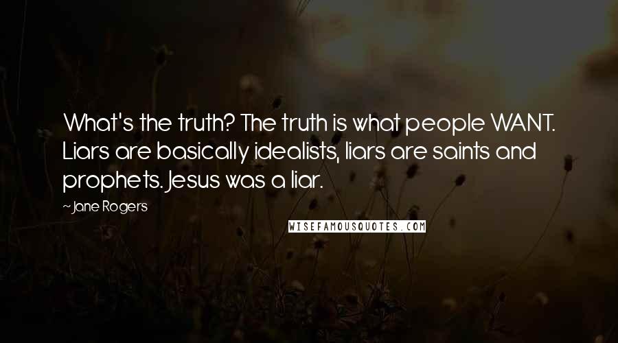 Jane Rogers Quotes: What's the truth? The truth is what people WANT. Liars are basically idealists, liars are saints and prophets. Jesus was a liar.