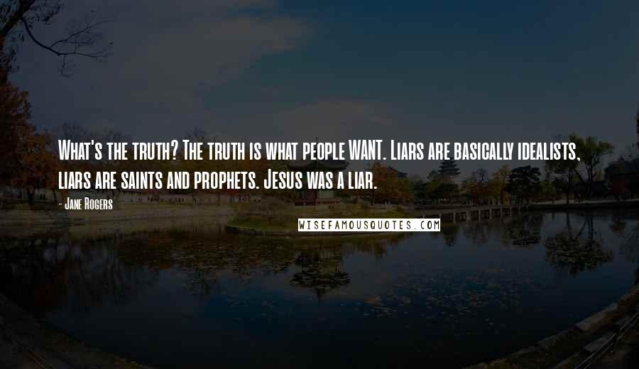 Jane Rogers Quotes: What's the truth? The truth is what people WANT. Liars are basically idealists, liars are saints and prophets. Jesus was a liar.