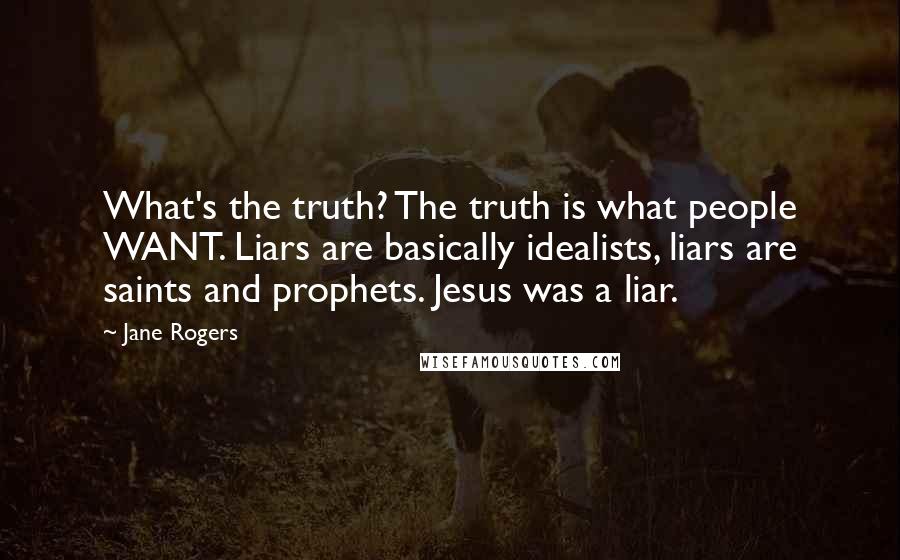 Jane Rogers Quotes: What's the truth? The truth is what people WANT. Liars are basically idealists, liars are saints and prophets. Jesus was a liar.