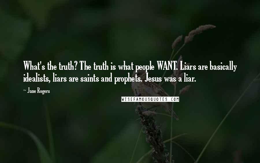 Jane Rogers Quotes: What's the truth? The truth is what people WANT. Liars are basically idealists, liars are saints and prophets. Jesus was a liar.