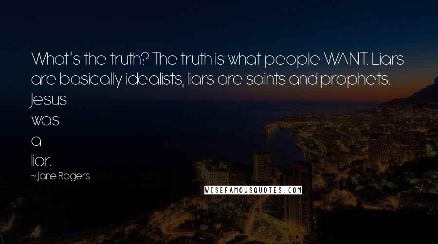Jane Rogers Quotes: What's the truth? The truth is what people WANT. Liars are basically idealists, liars are saints and prophets. Jesus was a liar.
