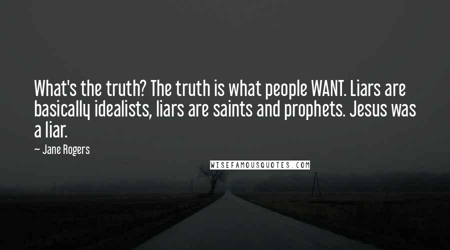 Jane Rogers Quotes: What's the truth? The truth is what people WANT. Liars are basically idealists, liars are saints and prophets. Jesus was a liar.