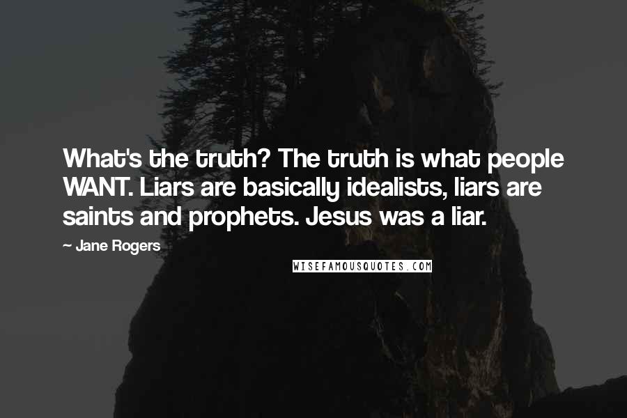 Jane Rogers Quotes: What's the truth? The truth is what people WANT. Liars are basically idealists, liars are saints and prophets. Jesus was a liar.
