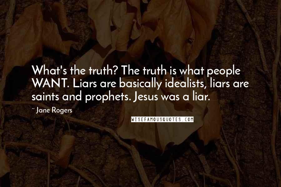 Jane Rogers Quotes: What's the truth? The truth is what people WANT. Liars are basically idealists, liars are saints and prophets. Jesus was a liar.