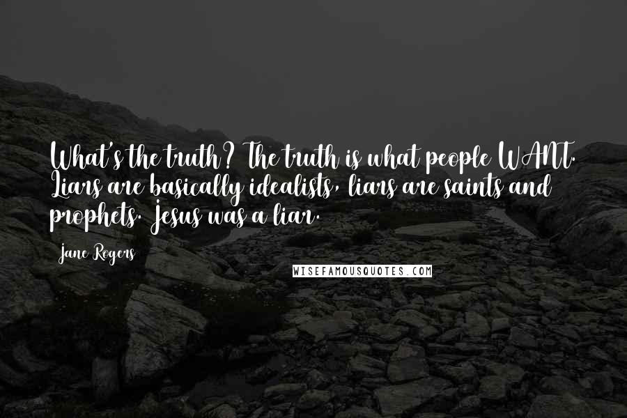 Jane Rogers Quotes: What's the truth? The truth is what people WANT. Liars are basically idealists, liars are saints and prophets. Jesus was a liar.