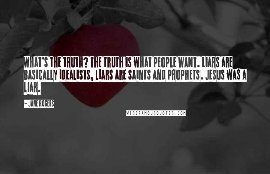 Jane Rogers Quotes: What's the truth? The truth is what people WANT. Liars are basically idealists, liars are saints and prophets. Jesus was a liar.