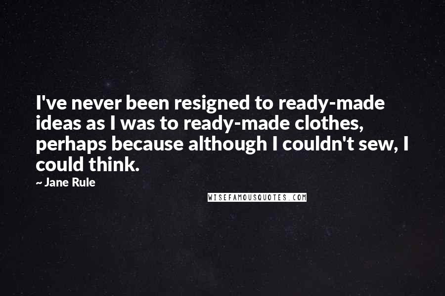 Jane Rule Quotes: I've never been resigned to ready-made ideas as I was to ready-made clothes, perhaps because although I couldn't sew, I could think.