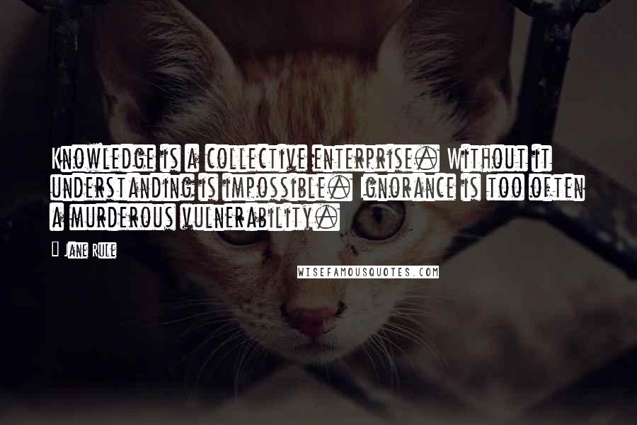 Jane Rule Quotes: Knowledge is a collective enterprise. Without it understanding is impossible. Ignorance is too often a murderous vulnerability.